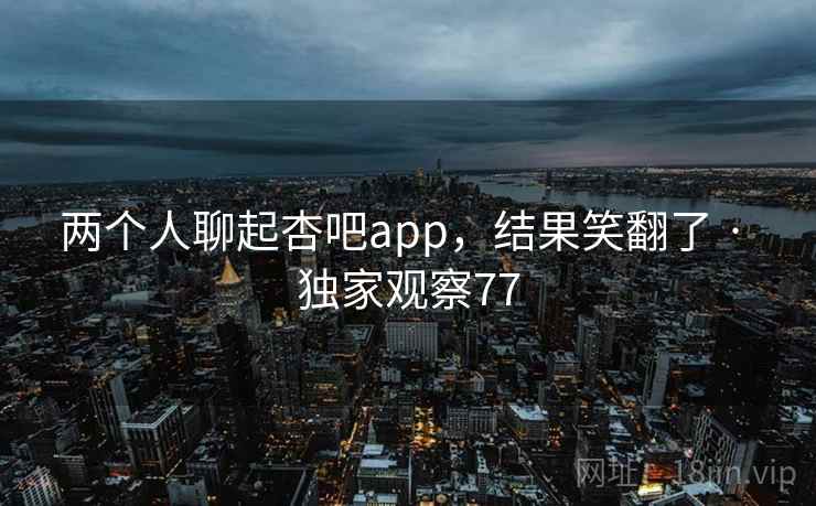 两个人聊起杏吧app,结果笑翻了 · 独家观察77